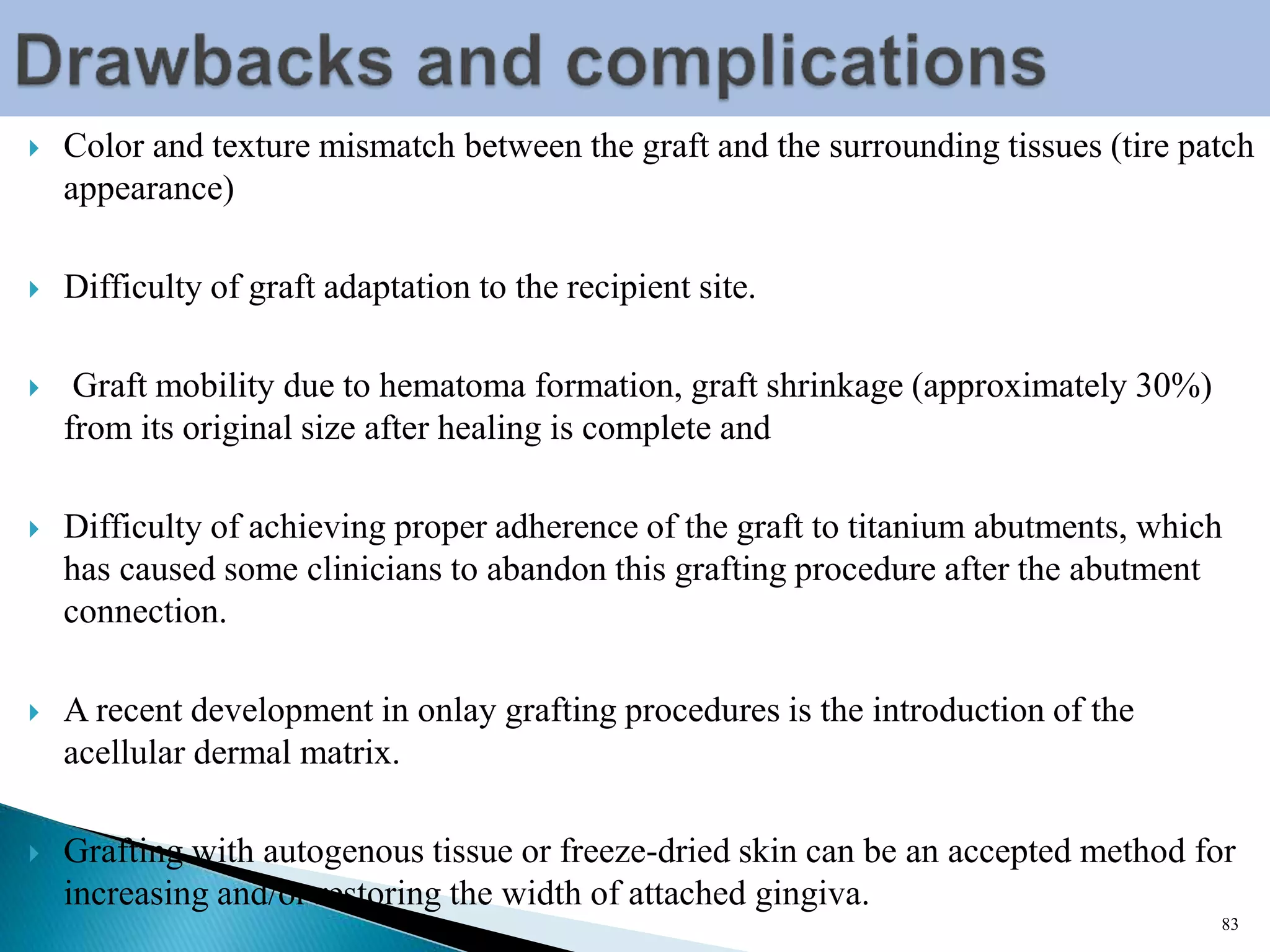  Color and texture mismatch between the graft and the surrounding tissues (tire patch
appearance)
 Difficulty of graft adaptation to the recipient site.
 Graft mobility due to hematoma formation, graft shrinkage (approximately 30%)
from its original size after healing is complete and
 Difficulty of achieving proper adherence of the graft to titanium abutments, which
has caused some clinicians to abandon this grafting procedure after the abutment
connection.
 A recent development in onlay grafting procedures is the introduction of the
acellular dermal matrix.
 Grafting with autogenous tissue or freeze-dried skin can be an accepted method for
increasing and/or restoring the width of attached gingiva.
83
 