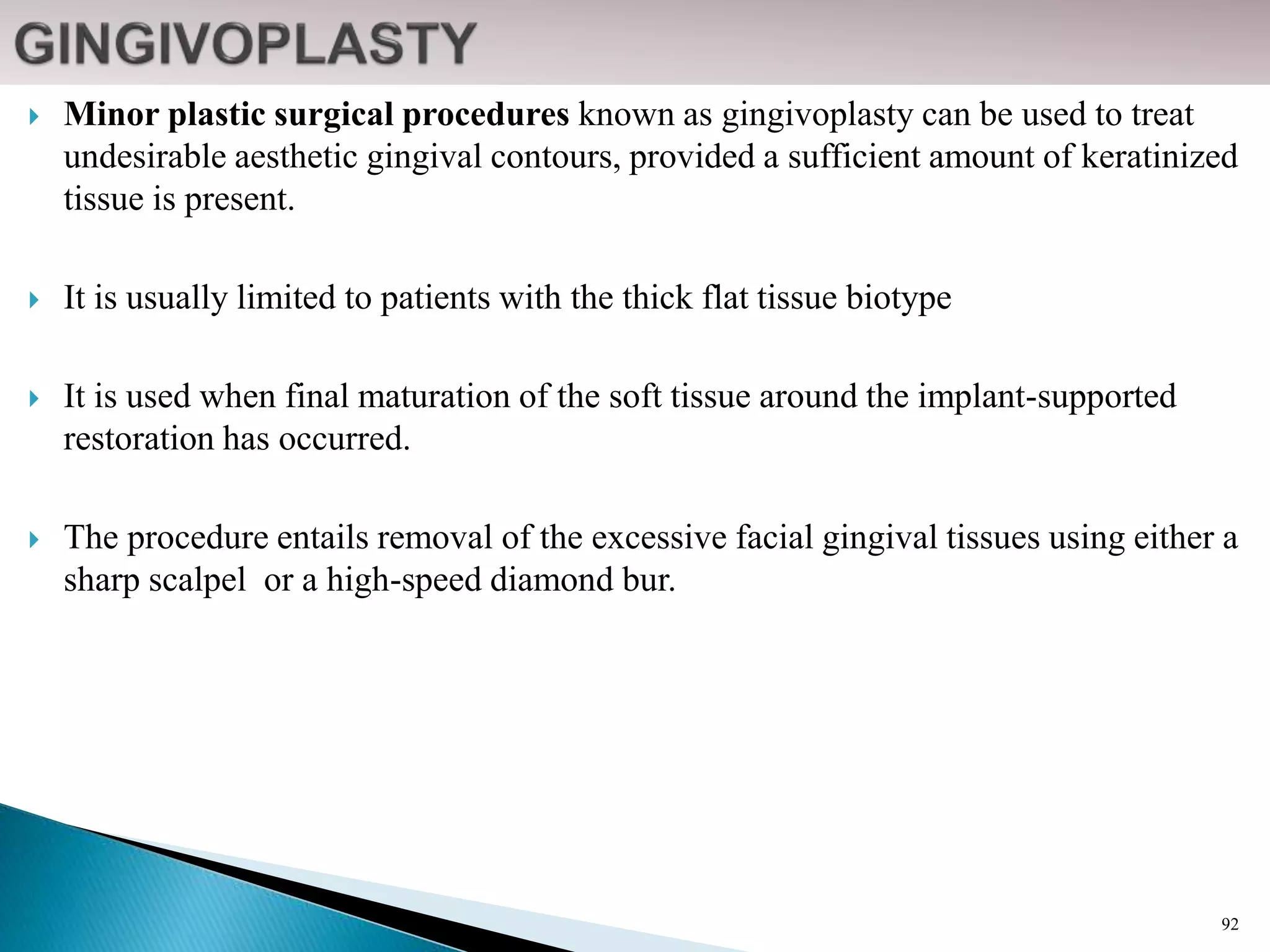  Minor plastic surgical procedures known as gingivoplasty can be used to treat
undesirable aesthetic gingival contours, provided a sufficient amount of keratinized
tissue is present.
 It is usually limited to patients with the thick flat tissue biotype
 It is used when final maturation of the soft tissue around the implant-supported
restoration has occurred.
 The procedure entails removal of the excessive facial gingival tissues using either a
sharp scalpel or a high-speed diamond bur.
92
 