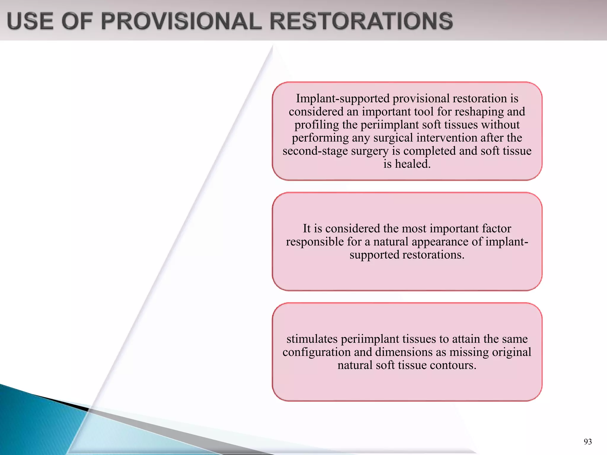 Implant-supported provisional restoration is
considered an important tool for reshaping and
profiling the periimplant soft tissues without
performing any surgical intervention after the
second-stage surgery is completed and soft tissue
is healed.
It is considered the most important factor
responsible for a natural appearance of implant-
supported restorations.
stimulates periimplant tissues to attain the same
configuration and dimensions as missing original
natural soft tissue contours.
93
 