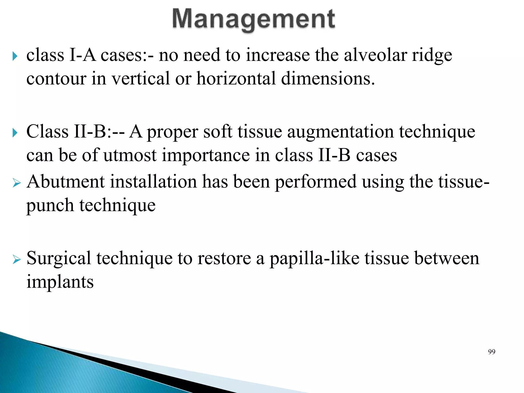  class I-A cases:- no need to increase the alveolar ridge
contour in vertical or horizontal dimensions.
 Class II-B:-- A proper soft tissue augmentation technique
can be of utmost importance in class II-B cases
 Abutment installation has been performed using the tissue-
punch technique
 Surgical technique to restore a papilla-like tissue between
implants
99
 
