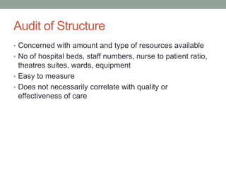 Audit of Structure
• Concerned with amount and type of resources available
• No of hospital beds, staff numbers, nurse to patient ratio,
theatres suites, wards, equipment
• Easy to measure
• Does not necessarily correlate with quality or
effectiveness of care
 