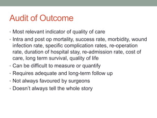Audit of Outcome
• Most relevant indicator of quality of care
• Intra and post op mortality, success rate, morbidity, wound
infection rate, specific complication rates, re-operation
rate, duration of hospital stay, re-admission rate, cost of
care, long term survival, quality of life
• Can be difficult to measure or quantify
• Requires adequate and long-term follow up
• Not always favoured by surgeons
• Doesn’t always tell the whole story
 