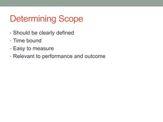 Determining Scope
• Should be clearly defined
• Time bound
• Easy to measure
• Relevant to performance and outcome
 