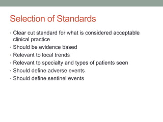 Selection of Standards
• Clear cut standard for what is considered acceptable
clinical practice
• Should be evidence based
• Relevant to local trends
• Relevant to specialty and types of patients seen
• Should define adverse events
• Should define sentinel events
 