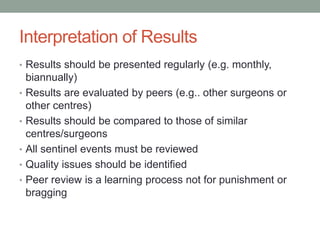 Interpretation of Results
• Results should be presented regularly (e.g. monthly,
biannually)
• Results are evaluated by peers (e.g.. other surgeons or
other centres)
• Results should be compared to those of similar
centres/surgeons
• All sentinel events must be reviewed
• Quality issues should be identified
• Peer review is a learning process not for punishment or
bragging
 
