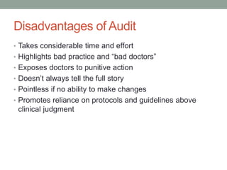 Disadvantages of Audit
• Takes considerable time and effort
• Highlights bad practice and “bad doctors”
• Exposes doctors to punitive action
• Doesn’t always tell the full story
• Pointless if no ability to make changes
• Promotes reliance on protocols and guidelines above
clinical judgment
 