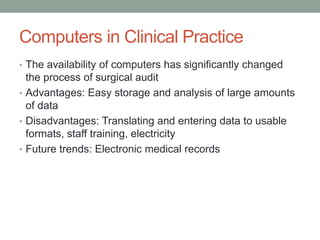 Computers in Clinical Practice
• The availability of computers has significantly changed
the process of surgical audit
• Advantages: Easy storage and analysis of large amounts
of data
• Disadvantages: Translating and entering data to usable
formats, staff training, electricity
• Future trends: Electronic medical records
 