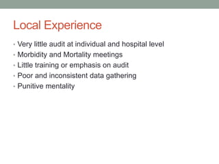 Local Experience
• Very little audit at individual and hospital level
• Morbidity and Mortality meetings
• Little training or emphasis on audit
• Poor and inconsistent data gathering
• Punitive mentality
 