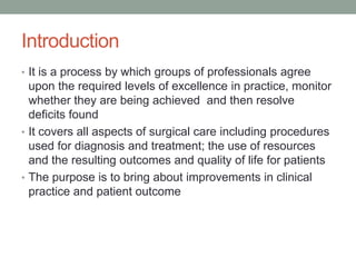 Introduction
• It is a process by which groups of professionals agree
upon the required levels of excellence in practice, monitor
whether they are being achieved and then resolve
deficits found
• It covers all aspects of surgical care including procedures
used for diagnosis and treatment; the use of resources
and the resulting outcomes and quality of life for patients
• The purpose is to bring about improvements in clinical
practice and patient outcome
 