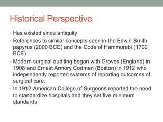 Historical Perspective
• Has existed since antiquity
• References to similar concepts seen in the Edwin Smith
papyrus (2000 BCE) and the Code of Hammurabi (1700
BCE)
• Modern surgical auditing began with Groves (England) in
1908 and Ernest Armory Codman (Boston) in 1912 who
independently reported systems of reporting outcomes of
surgical care.
• In 1912-American College of Surgeons reported the need
to standardize hospitals and they set five minimum
standards
 