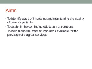 Aims
• To identify ways of improving and maintaining the quality
of care for patients
• To assist in the continuing education of surgeons
• To help make the most of resources available for the
provision of surgical services.
 