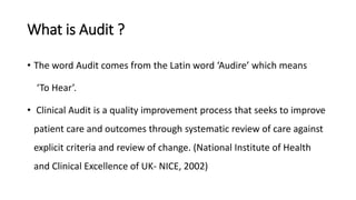 What is Audit ?
• The word Audit comes from the Latin word ‘Audire’ which means
‘To Hear’.
• Clinical Audit is a quality improvement process that seeks to improve
patient care and outcomes through systematic review of care against
explicit criteria and review of change. (National Institute of Health
and Clinical Excellence of UK- NICE, 2002)
 