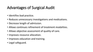 Advantages of Surgical Audit
• Identifies bad practice.
• Reduces unnecessary investigations and medications.
• Decrease length of admission.
• Allows continues refinement of treatment modalities.
• Allows objective assessment of quality of care.
• Improves resource allocation.
• Improves education and training.
• Legal safeguard.
 