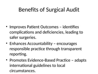 Benefits of Surgical Audit
• Improves Patient Outcomes – identifies
complications and deficiencies, leading to
safer surgeries.
• Enhances Accountability – encourages
responsible practice through transparent
reporting.
• Promotes Evidence-Based Practice – adapts
international guidelines to local
circumstances.
 