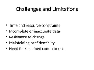 Challenges and Limitations
• Time and resource constraints
• Incomplete or inaccurate data
• Resistance to change
• Maintaining confidentiality
• Need for sustained commitment
 