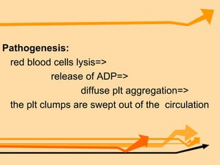 Pathogenesis: red blood cells lysis=> release of ADP=> diffuse plt aggregation=> the plt clumps are swept out of the  circulation 