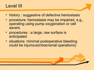 Level III history : suggestive of defective hemostasis  procedure :hemostasis may be impaired, e.g., operating using pump oxygenation or cell savers procedures : a large, raw surface is anticipated situations :minimal postoperative bleeding could be injurious(intracranial operations) 