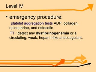 Level IV emergency procedure: platelet aggregation tests  ADP, collagen, epinephrine, and ristocetin  TT  : detect any  dysfibrinogenemia  or a circulating, weak, heparin-like anticoagulant.  