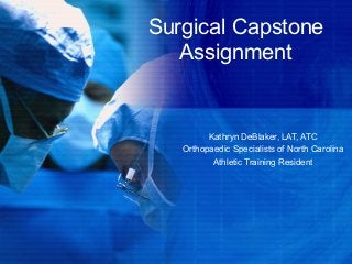 Surgical Capstone
Assignment
Kathryn DeBlaker, LAT, ATC
Orthopaedic Specialists of North Carolina
Athletic Training Resident
 