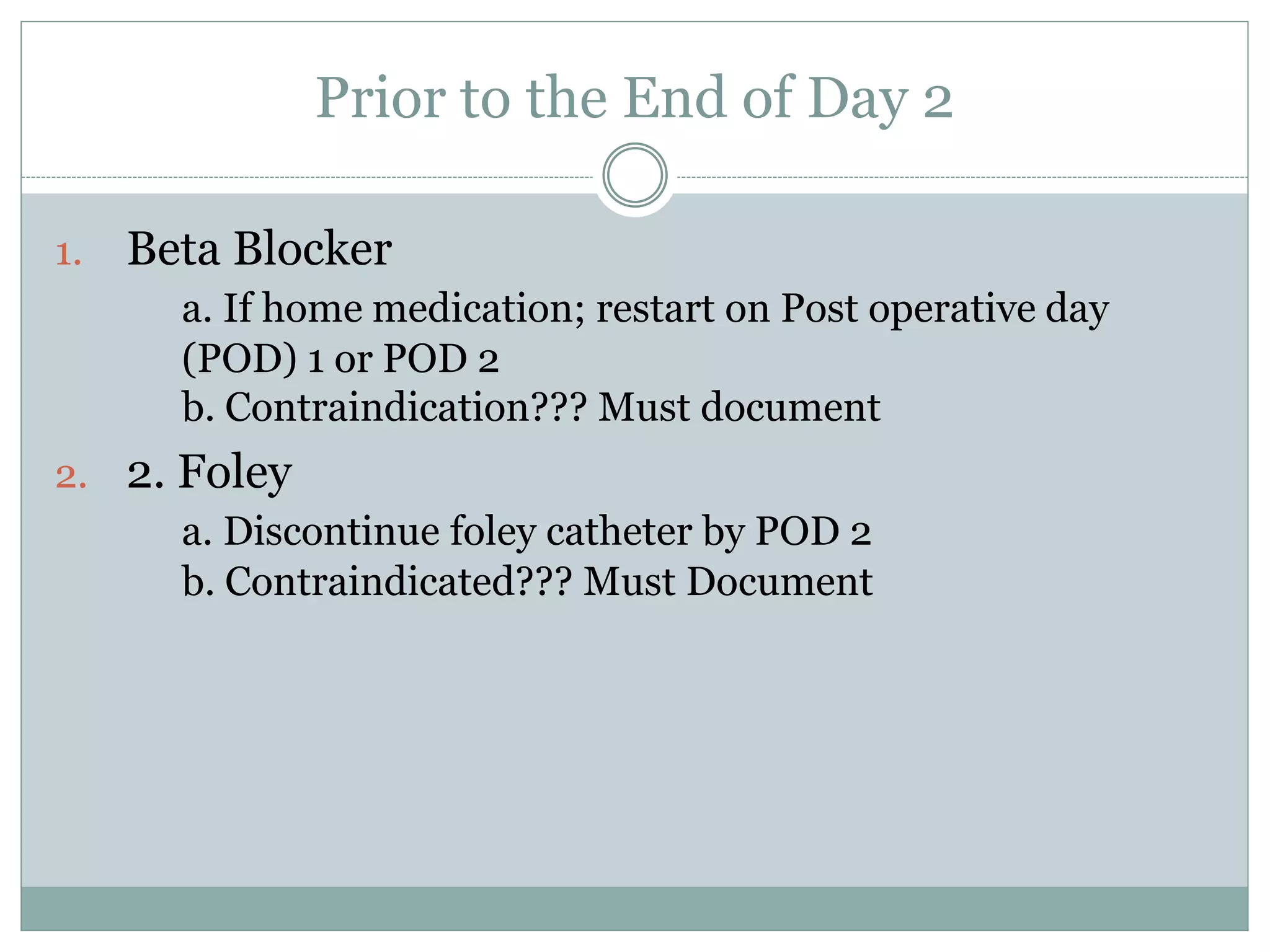 Prior to the End of Day 2 
1. Beta Blocker 
a. If home medication; restart on Post operative day 
(POD) 1 or POD 2 
b. Contraindication??? Must document 
2. 2. Foley 
a. Discontinue foley catheter by POD 2 
b. Contraindicated??? Must Document 
 
