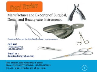 Manufacturer and Exporter of Surgical,
 Dental and Beauty care instruments.




 Contact us To buy any Surgical, Dental or beauty care instruments.


 call us:
 +92-52-6227713
 +92-321-6159015

 Email us :
 dani.trader@yahoo.com

Dani Traders Adda Amdamkay Cheema
Phone +92-52-6227713 Mobile +92-321-6159015
EMAIL:    dani . t r a d e r @ y a h o o. c o m                       1
 