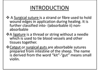 IIN
INTRODUCTION
 A Surgical suture is a strand or fibre used to hold
wound edges in application during healing. It is
further classified into- i)absorbable ii) non-
absorbable
A ligature is a thread or string without a needle
which is used to tie blood vessels and other
tissues together.
Catgut or surgical guts are absorbable sutures
prepared from intestine of the sheep. The name
is derived from the word “kit”-”gut” means small
violin.
 