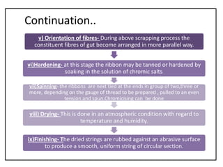 Continuation..
v) Orientation of fibres- During above scrapping process the
constituent fibres of gut become arranged in more parallel way.
vi)Hardening- at this stage the ribbon may be tanned or hardened by
soaking in the solution of chromic salts.
vii)Spinning- the ribbons are next tied at the ends in group of two,three or
more, depending on the gauge of thread to be prepared , pulled to an even
tension and spun.Chromicising can be done
viii) Drying- This is done in an atmospheric condition with regard to
temperature and humidity.
ix)Finishing- The dried strings are rubbed against an abrasive surface
to produce a smooth, uniform string of circular section.
 