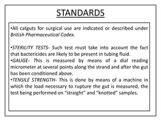 STANDARDS
•All catguts for surgical use are indicated or described under
British Pharmaceutical Codex.
•STERILITY TESTS- Such test must take into account the fact
that bactericides are likely to be present in tubing fluid.
•GAUGE- This is measured by means of a dial reading
micrometer at several points along the strand and after the gut
has been conditioned above.
•TENSILE STRENGTH- This is done by means of a machine in
which the load necessary to rupture the gut is measured, the
test being performed on “straight” and “knotted” samples.
 