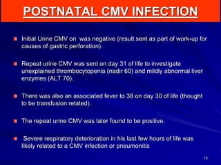 POSTNATAL CMV INFECTION
15
Initial Urine CMV on was negative (result sent as part of work-up for
causes of gastric perforation).
Repeat urine CMV was sent on day 31 of life to investigate
unexplained thrombocytopenia (nadir 60) and mildly abnormal liver
enzymes (ALT 70).
There was also an associated fever to 38 on day 30 of life (thought
to be transfusion related).
The repeat urine CMV was later found to be positive.
Severe respiratory deterioration in his last few hours of life was
likely related to a CMV infection or pneumonitis
 