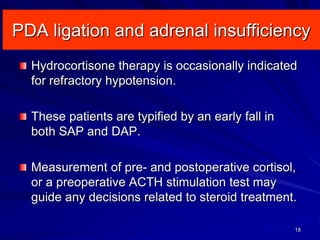 PDA ligation and adrenal insufficiency
18
Hydrocortisone therapy is occasionally indicated
for refractory hypotension.
These patients are typified by an early fall in
both SAP and DAP.
Measurement of pre- and postoperative cortisol,
or a preoperative ACTH stimulation test may
guide any decisions related to steroid treatment.
 