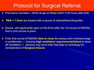Protocol for Surgical Referral
3
Premature neonates < 29/40 all get an Echo within 4-24 hours after birth
PDA > 1.5mm are treated with a course of indomethacin/ibuprofen.
Ductus still significantly open on Re-Echo after the 1st course of NSAIDs,
then a 2nd course is given.
If the 2nd course of NSAIDs fails to close the ductus and it remains large
or problematic --- Causing high ventilation requirements/failure to wean
off ventilation --- decision may be to refer that baby to cardiology for
consideration of Surgical closure
 