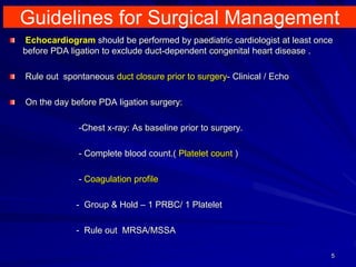Guidelines for Surgical Management
5
Echocardiogram should be performed by paediatric cardiologist at least once
before PDA ligation to exclude duct-dependent congenital heart disease .
Rule out spontaneous duct closure prior to surgery- Clinical / Echo
On the day before PDA ligation surgery:
-Chest x-ray: As baseline prior to surgery.
- Complete blood count.( Platelet count )
- Coagulation profile
- Group & Hold – 1 PRBC/ 1 Platelet
- Rule out MRSA/MSSA
 