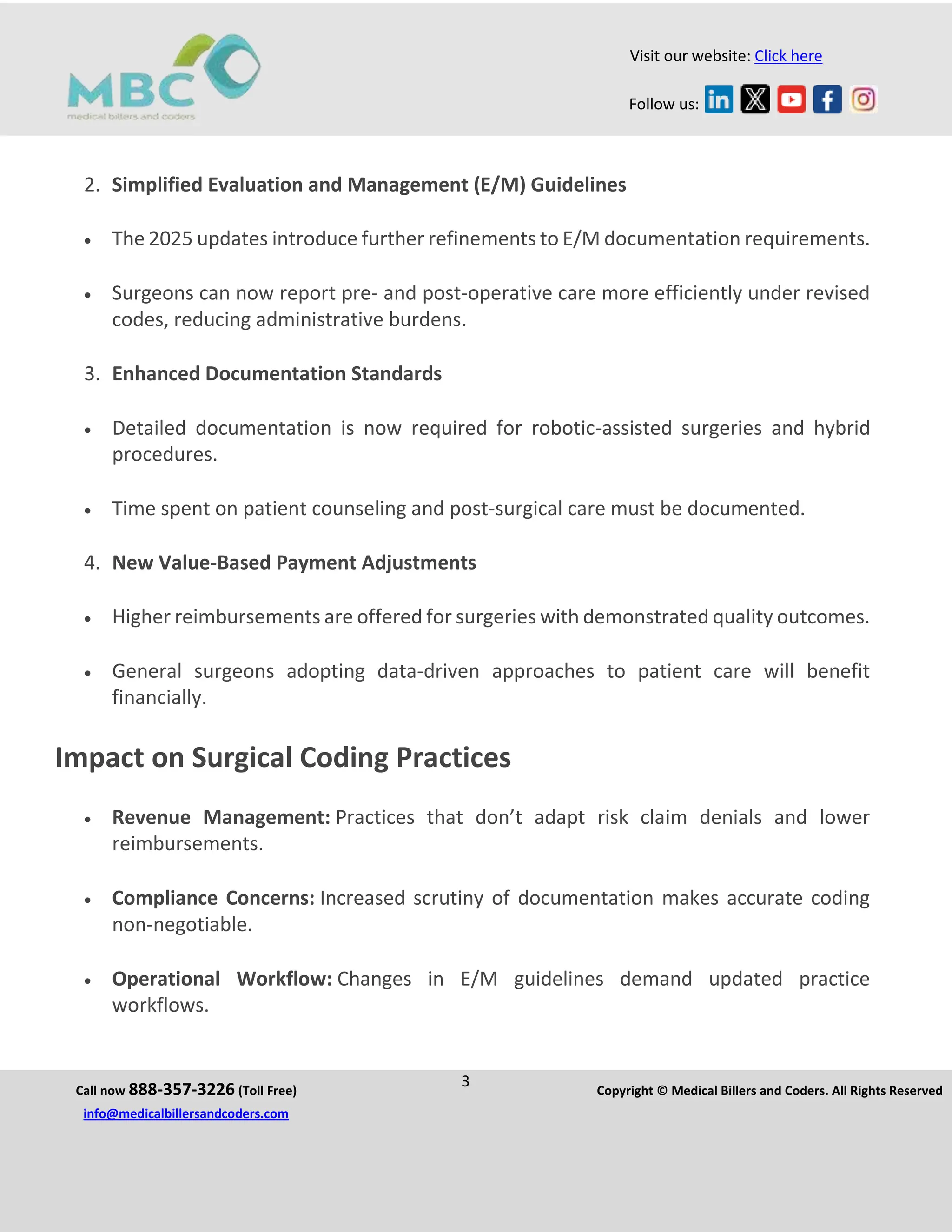 Call now 888-357-3226 (Toll Free)
3 Copyright © Medical Billers and Coders. All Rights Reserved
info@medicalbillersandcoders.com
Visit our website: Click here
Follow us:
2. Simplified Evaluation and Management (E/M) Guidelines
 The 2025 updates introduce further refinements to E/M documentation requirements.
 Surgeons can now report pre- and post-operative care more efficiently under revised
codes, reducing administrative burdens.
3. Enhanced Documentation Standards
 Detailed documentation is now required for robotic-assisted surgeries and hybrid
procedures.
 Time spent on patient counseling and post-surgical care must be documented.
4. New Value-Based Payment Adjustments
 Higher reimbursements are offered for surgeries with demonstrated quality outcomes.
 General surgeons adopting data-driven approaches to patient care will benefit
financially.
Impact on Surgical Coding Practices
 Revenue Management: Practices that don’t adapt risk claim denials and lower
reimbursements.
 Compliance Concerns: Increased scrutiny of documentation makes accurate coding
non-negotiable.
 Operational Workflow: Changes in E/M guidelines demand updated practice
workflows.
 