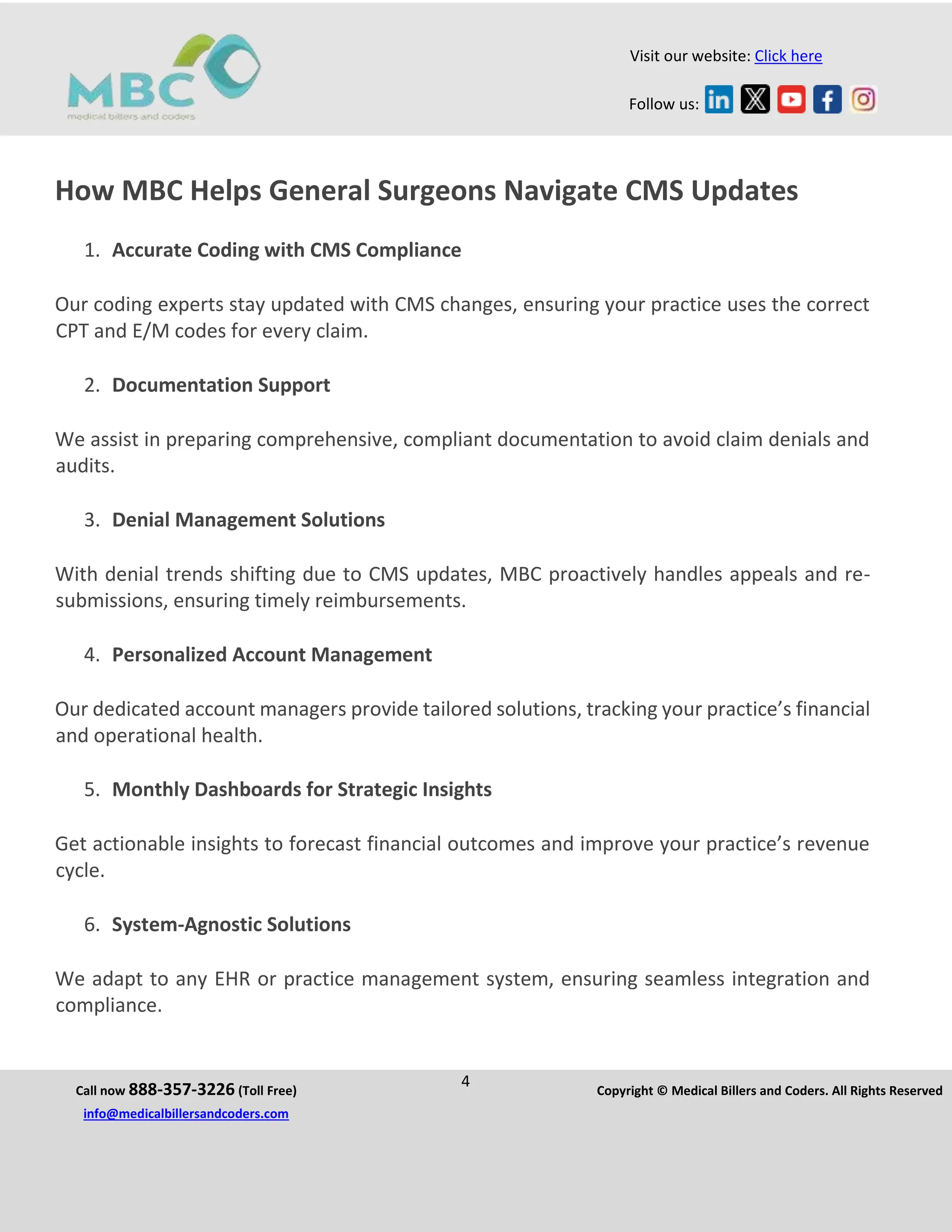 Call now 888-357-3226 (Toll Free)
4 Copyright © Medical Billers and Coders. All Rights Reserved
info@medicalbillersandcoders.com
Visit our website: Click here
Follow us:
How MBC Helps General Surgeons Navigate CMS Updates
1. Accurate Coding with CMS Compliance
Our coding experts stay updated with CMS changes, ensuring your practice uses the correct
CPT and E/M codes for every claim.
2. Documentation Support
We assist in preparing comprehensive, compliant documentation to avoid claim denials and
audits.
3. Denial Management Solutions
With denial trends shifting due to CMS updates, MBC proactively handles appeals and re-
submissions, ensuring timely reimbursements.
4. Personalized Account Management
Our dedicated account managers provide tailored solutions, tracking your practice’s financial
and operational health.
5. Monthly Dashboards for Strategic Insights
Get actionable insights to forecast financial outcomes and improve your practice’s revenue
cycle.
6. System-Agnostic Solutions
We adapt to any EHR or practice management system, ensuring seamless integration and
compliance.
 
