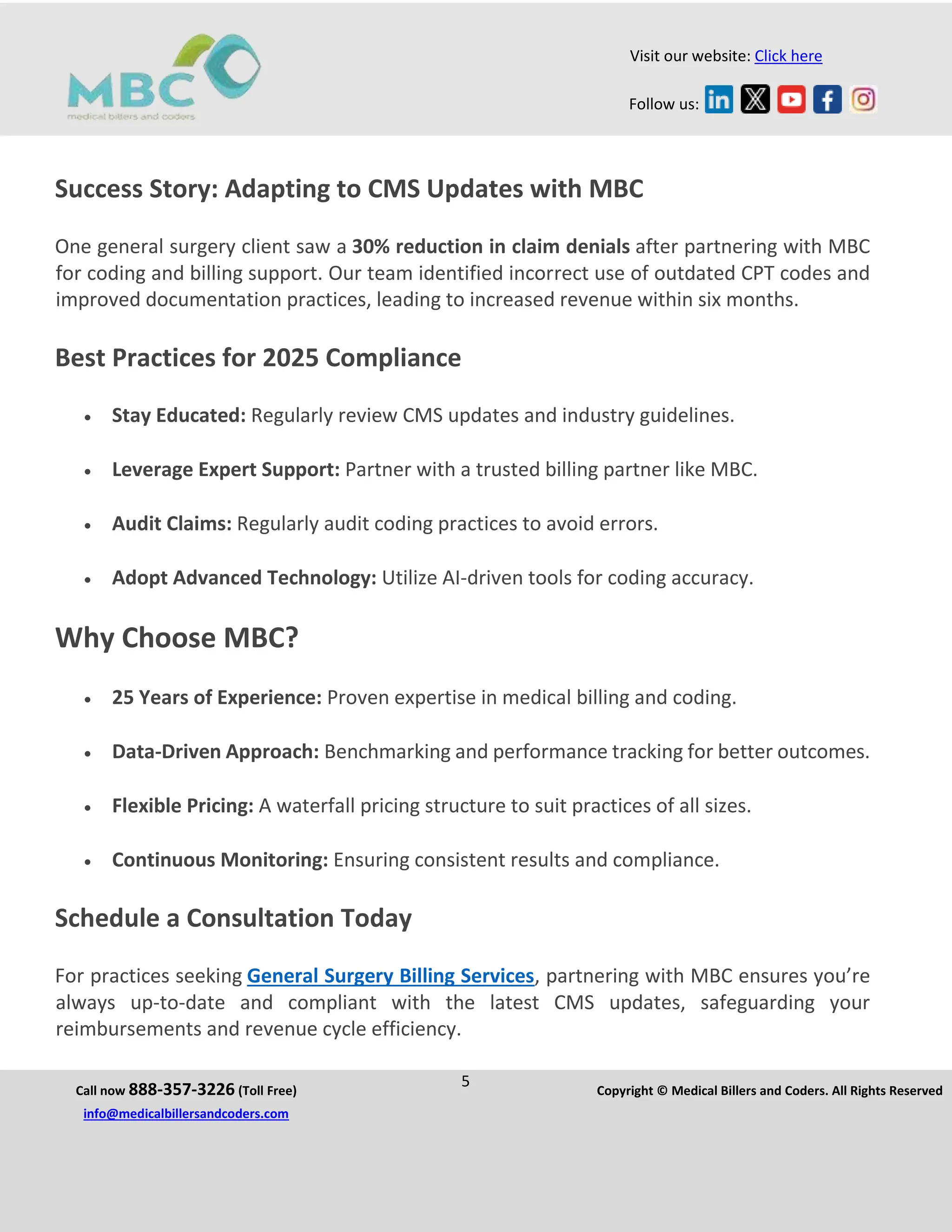 Call now 888-357-3226 (Toll Free)
5 Copyright © Medical Billers and Coders. All Rights Reserved
info@medicalbillersandcoders.com
Visit our website: Click here
Follow us:
Success Story: Adapting to CMS Updates with MBC
One general surgery client saw a 30% reduction in claim denials after partnering with MBC
for coding and billing support. Our team identified incorrect use of outdated CPT codes and
improved documentation practices, leading to increased revenue within six months.
Best Practices for 2025 Compliance
 Stay Educated: Regularly review CMS updates and industry guidelines.
 Leverage Expert Support: Partner with a trusted billing partner like MBC.
 Audit Claims: Regularly audit coding practices to avoid errors.
 Adopt Advanced Technology: Utilize AI-driven tools for coding accuracy.
Why Choose MBC?
 25 Years of Experience: Proven expertise in medical billing and coding.
 Data-Driven Approach: Benchmarking and performance tracking for better outcomes.
 Flexible Pricing: A waterfall pricing structure to suit practices of all sizes.
 Continuous Monitoring: Ensuring consistent results and compliance.
Schedule a Consultation Today
For practices seeking General Surgery Billing Services, partnering with MBC ensures you’re
always up-to-date and compliant with the latest CMS updates, safeguarding your
reimbursements and revenue cycle efficiency.
 