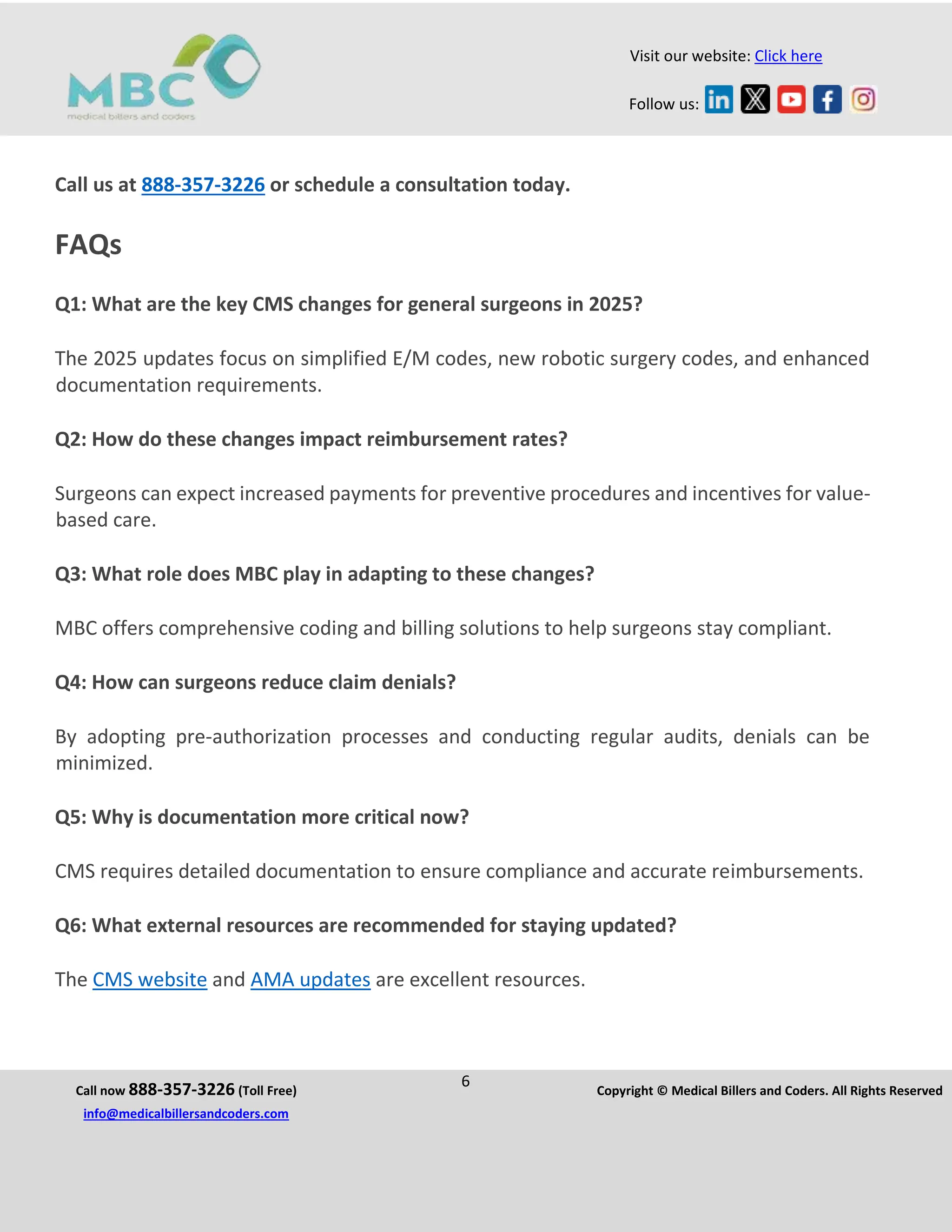 Call now 888-357-3226 (Toll Free)
6 Copyright © Medical Billers and Coders. All Rights Reserved
info@medicalbillersandcoders.com
Visit our website: Click here
Follow us:
Call us at 888-357-3226 or schedule a consultation today.
FAQs
Q1: What are the key CMS changes for general surgeons in 2025?
The 2025 updates focus on simplified E/M codes, new robotic surgery codes, and enhanced
documentation requirements.
Q2: How do these changes impact reimbursement rates?
Surgeons can expect increased payments for preventive procedures and incentives for value-
based care.
Q3: What role does MBC play in adapting to these changes?
MBC offers comprehensive coding and billing solutions to help surgeons stay compliant.
Q4: How can surgeons reduce claim denials?
By adopting pre-authorization processes and conducting regular audits, denials can be
minimized.
Q5: Why is documentation more critical now?
CMS requires detailed documentation to ensure compliance and accurate reimbursements.
Q6: What external resources are recommended for staying updated?
The CMS website and AMA updates are excellent resources.
 