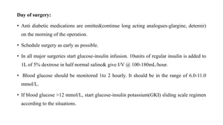 Day of surgery:
• Anti diabetic medications are omitted(continue long acting analogues-glargine, detemir)
on the morning of the operation.
• Schedule surgery as early as possible.
• In all major surgeries start glucose-insulin infusion. 10units of regular insulin is added to
1L of 5% dextrose in half normal saline& give I/V @ 100-180mL/hour.
• Blood glucose should be monitored 1to 2 hourly. It should be in the range of 6.0-11.0
mmol/L.
• If blood glucose >12 mmol/L, start glucose-insulin potassium(GKI) sliding scale regimen
according to the situations.
 