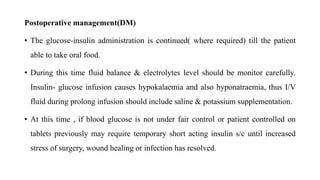 Postoperative management(DM)
• The glucose-insulin administration is continued( where required) till the patient
able to take oral food.
• During this time fluid balance & electrolytes level should be monitor carefully.
Insulin- glucose infusion causes hypokalaemia and also hyponatraemia, thus I/V
fluid during prolong infusion should include saline & potassium supplementation.
• At this time , if blood glucose is not under fair control or patient controlled on
tablets previously may require temporary short acting insulin s/c until increased
stress of surgery, wound healing or infection has resolved.
 
