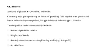 GKI infusion:
A mixture of glucose, K+(potassium) and insulin.
Commonly used peri-operatively as means of providing fluid together with glucose and
insulin to insulin-dependent patients, i.e. type I diabetics and some type II diabetics.
The composition can be remembered by 10-10-10:
10 mmol of potassium chloride
10% glucose (500ml)
10 units (or sometimes more) of rapid-acting insulin (e.g. Actrapid™)
rate 100ml/hour.
 
