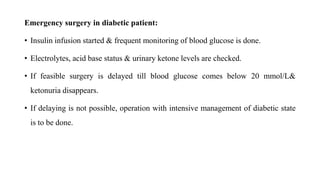 Emergency surgery in diabetic patient:
• Insulin infusion started & frequent monitoring of blood glucose is done.
• Electrolytes, acid base status & urinary ketone levels are checked.
• If feasible surgery is delayed till blood glucose comes below 20 mmol/L&
ketonuria disappears.
• If delaying is not possible, operation with intensive management of diabetic state
is to be done.
 