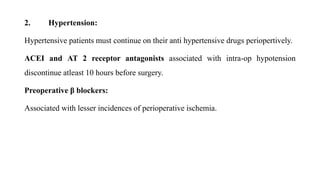 2. Hypertension:
Hypertensive patients must continue on their anti hypertensive drugs periopertively.
ACEI and AT 2 receptor antagonists associated with intra-op hypotension
discontinue atleast 10 hours before surgery.
Preoperative β blockers:
Associated with lesser incidences of perioperative ischemia.
 