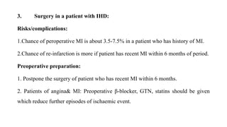 3. Surgery in a patient with IHD:
Risks/complications:
1.Chance of peroperative MI is about 3.5-7.5% in a patient who has history of MI.
2.Chance of re-infarction is more if patient has recent MI within 6 months of period.
Preoperative preparation:
1. Postpone the surgery of patient who has recent MI within 6 months.
2. Patients of angina& MI: Preoperative β-blocker, GTN, statins should be given
which reduce further episodes of ischaemic event.
 