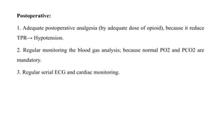 Postoperative:
1. Adequate postoperative analgesia (by adequate dose of opioid), because it reduce
TPR→ Hypotension.
2. Regular monitoring the blood gas analysis; because normal PO2 and PCO2 are
mandatory.
3. Regular serial ECG and cardiac monitoring.
 