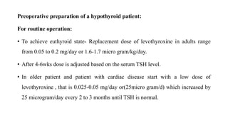 Preoperative preparation of a hypothyroid patient:
For routine operation:
• To achieve euthyroid state- Replacement dose of levothyroxine in adults range
from 0.05 to 0.2 mg/day or 1.6-1.7 micro gram/kg/day.
• After 4-6wks dose is adjusted based on the serum TSH level.
• In older patient and patient with cardiac disease start with a low dose of
levothyroxine , that is 0.025-0.05 mg/day or(25micro gram/d) which increased by
25 microgram/day every 2 to 3 months until TSH is normal.
 