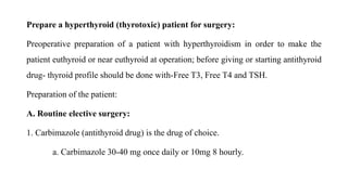 Prepare a hyperthyroid (thyrotoxic) patient for surgery:
Preoperative preparation of a patient with hyperthyroidism in order to make the
patient euthyroid or near euthyroid at operation; before giving or starting antithyroid
drug- thyroid profile should be done with-Free T3, Free T4 and TSH.
Preparation of the patient:
A. Routine elective surgery:
1. Carbimazole (antithyroid drug) is the drug of choice.
a. Carbimazole 30-40 mg once daily or 10mg 8 hourly.
 