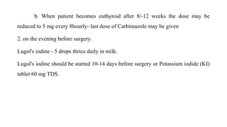b. When patient becomes euthyroid after 8/-12 weeks the dose may be
reduced to 5 mg every 8hourly- last dose of Carbimazole may be given
2. on the evening before surgery.
Lugol's iodine - 5 drops thrice daily in milk.
Lugol's iodine should be started 10-14 days before surgery or Potassium iodide (KI)
tablet 60 mg TDS.
 