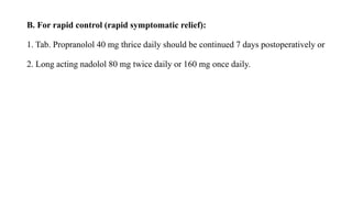 B. For rapid control (rapid symptomatic relief):
1. Tab. Propranolol 40 mg thrice daily should be continued 7 days postoperatively or
2. Long acting nadolol 80 mg twice daily or 160 mg once daily.
 