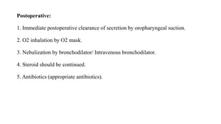 Postoperative:
1. Immediate postoperative clearance of secretion by oropharyngeal suction.
2. O2 inhalation by O2 mask.
3. Nebulization by bronchodilator/ Intravenous bronchodilator.
4. Steroid should be continued.
5. Antibiotics (appropriate antibiotics).
 