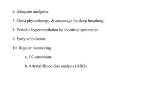 6. Adequate analgesia.
7. Chest physiotherapy & encourage for deep breathing.
8. Periodic hyperventilation by incentive spirometer.
9. Early ambulation.
10. Regular monitoring
a. O2 saturation.
b. Arterial Blood Gas analysis (ABG).
 