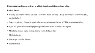 Factors that predispose patients to a high risk of morbidity and mortality.
Patient Factor
• History of severe cardiac disease (ischaemic heart disease (IHD), myocardial infarction (MI),
cardiac failure)
• Severe respiratory disease (chronic obstructive pulmonary disease (COPD), respiratory failure)
• Aged >70 years with limited physiological reserve in one or more vital organs
• Metabolic disease (renal failure, poorly controlled diabetes)
• Morbid obesity
• Late stage vascular disease
• Poor nutrition
 